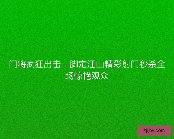 门将疯狂出击一脚定江山精彩射门秒杀全场惊艳观众