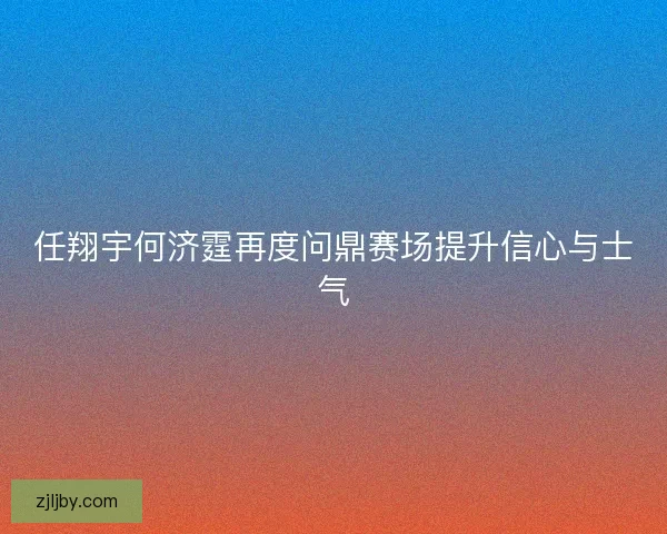 任翔宇何济霆再度问鼎赛场提升信心与士气